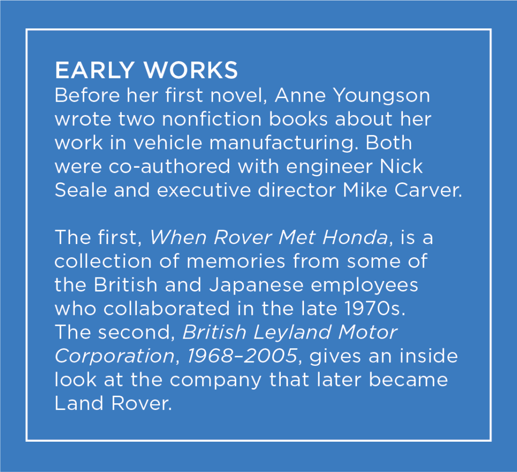 Before her first novel, Anne Youngson wrote two nonfiction books about her work in vehicle manufacturing: When Rover Met Honda and British Leyland Motor Corporation, 1968-2005.